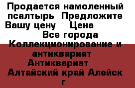 Продается намоленный псалтырь. Предложите Вашу цену! › Цена ­ 600 000 - Все города Коллекционирование и антиквариат » Антиквариат   . Алтайский край,Алейск г.